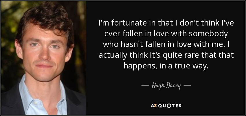 I'm fortunate in that I don't think I've ever fallen in love with somebody who hasn't fallen in love with me. I actually think it's quite rare that that happens, in a true way. - Hugh Dancy