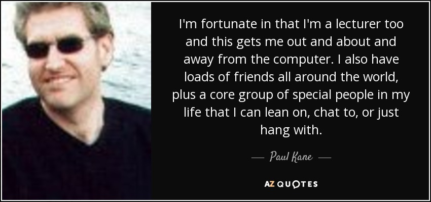 I'm fortunate in that I'm a lecturer too and this gets me out and about and away from the computer. I also have loads of friends all around the world, plus a core group of special people in my life that I can lean on, chat to, or just hang with. - Paul Kane