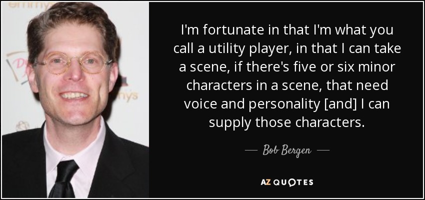 I'm fortunate in that I'm what you call a utility player, in that I can take a scene, if there's five or six minor characters in a scene, that need voice and personality [and] I can supply those characters. - Bob Bergen