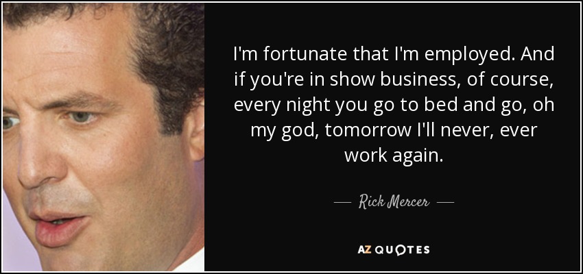 I'm fortunate that I'm employed. And if you're in show business, of course, every night you go to bed and go, oh my god, tomorrow I'll never, ever work again. - Rick Mercer