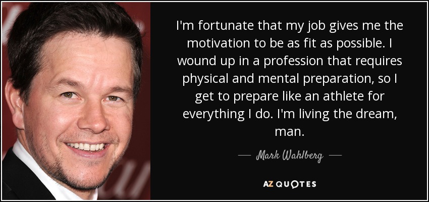 I'm fortunate that my job gives me the motivation to be as fit as possible. I wound up in a profession that requires physical and mental preparation, so I get to prepare like an athlete for everything I do. I'm living the dream, man. - Mark Wahlberg