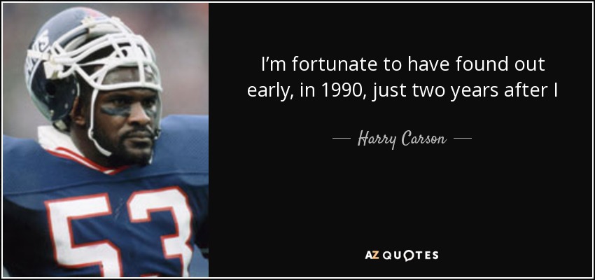 I’m fortunate to have found out early, in 1990, just two years after I retired, that I have neurological damage. I try to manage it. I know what can trigger headaches and try to avoid it. I have short term memory problems, so I make a special effort to remember people and names. I have to work harder, but it’s important. - Harry Carson