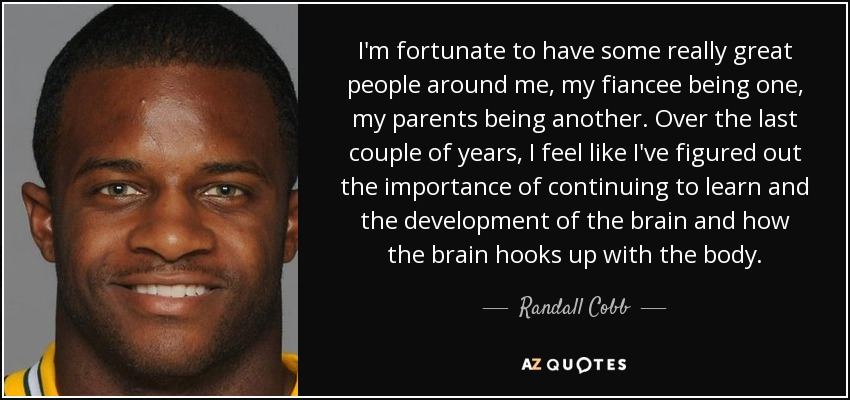 I'm fortunate to have some really great people around me, my fiancee being one, my parents being another. Over the last couple of years, I feel like I've figured out the importance of continuing to learn and the development of the brain and how the brain hooks up with the body. - Randall Cobb