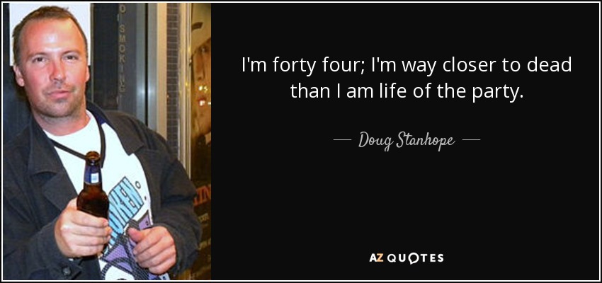 I'm forty four; I'm way closer to dead than I am life of the party. - Doug Stanhope
