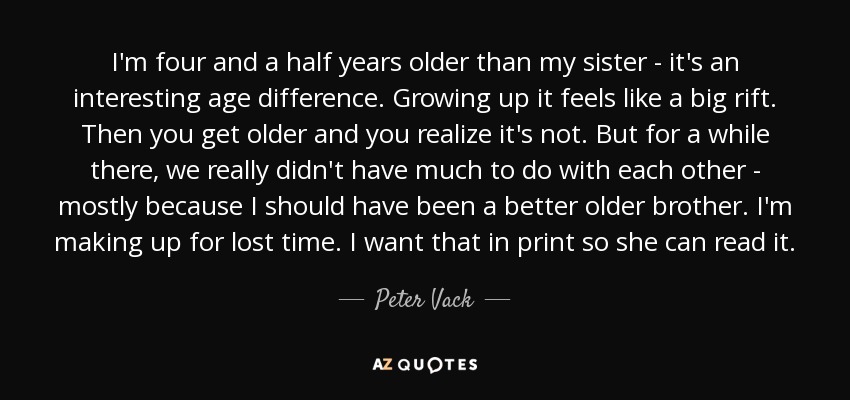 I'm four and a half years older than my sister - it's an interesting age difference. Growing up it feels like a big rift. Then you get older and you realize it's not. But for a while there, we really didn't have much to do with each other - mostly because I should have been a better older brother. I'm making up for lost time. I want that in print so she can read it. - Peter Vack