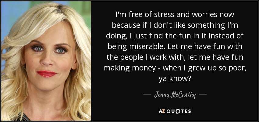 I'm free of stress and worries now because if I don't like something I'm doing, I just find the fun in it instead of being miserable. Let me have fun with the people I work with, let me have fun making money - when I grew up so poor, ya know? - Jenny McCarthy