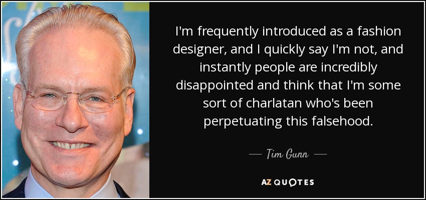 I'm frequently introduced as a fashion designer, and I quickly say I'm not, and instantly people are incredibly disappointed and think that I'm some sort of charlatan who's been perpetuating this falsehood. - Tim Gunn