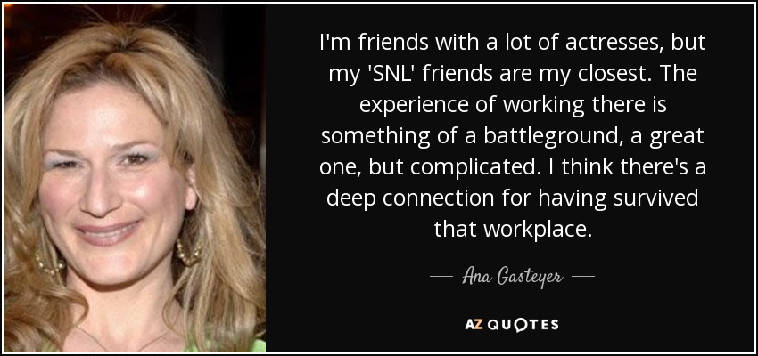 I'm friends with a lot of actresses, but my 'SNL' friends are my closest. The experience of working there is something of a battleground, a great one, but complicated. I think there's a deep connection for having survived that workplace. - Ana Gasteyer