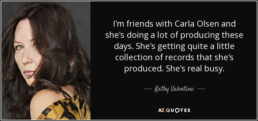 I'm friends with Carla Olsen and she's doing a lot of producing these days. She's getting quite a little collection of records that she's produced. She's real busy. - Kathy Valentine