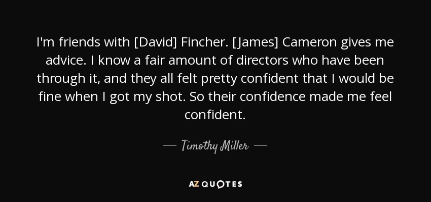 I'm friends with [David] Fincher. [James] Cameron gives me advice. I know a fair amount of directors who have been through it, and they all felt pretty confident that I would be fine when I got my shot. So their confidence made me feel confident. - Timothy Miller