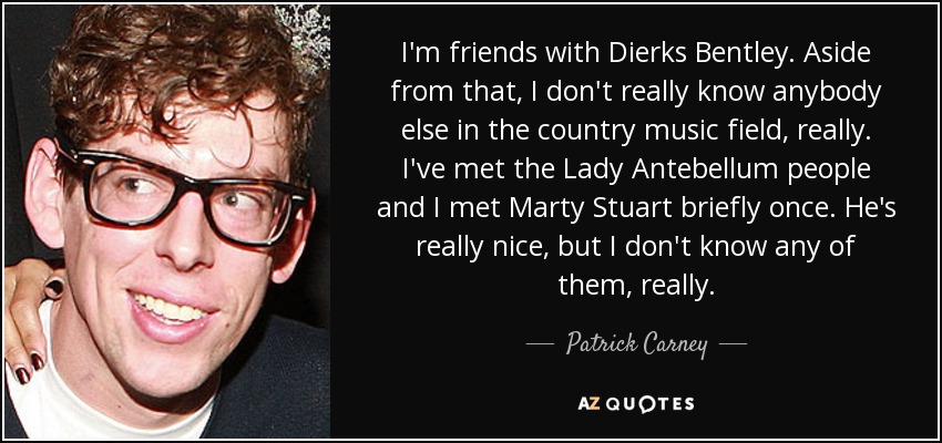 I'm friends with Dierks Bentley. Aside from that, I don't really know anybody else in the country music field, really. I've met the Lady Antebellum people and I met Marty Stuart briefly once. He's really nice, but I don't know any of them, really. - Patrick Carney