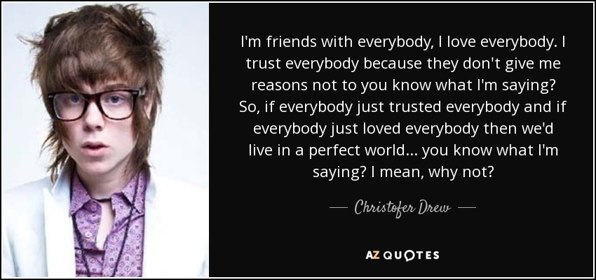 I'm friends with everybody, I love everybody. I trust everybody because they don't give me reasons not to you know what I'm saying? So, if everybody just trusted everybody and if everybody just loved everybody then we'd live in a perfect world... you know what I'm saying? I mean, why not? - Christofer Drew