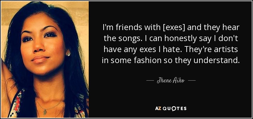 I'm friends with [exes] and they hear the songs. I can honestly say I don't have any exes I hate. They're artists in some fashion so they understand. - Jhene Aiko