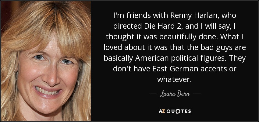 I'm friends with Renny Harlan, who directed Die Hard 2, and I will say, I thought it was beautifully done. What I loved about it was that the bad guys are basically American political figures. They don't have East German accents or whatever. - Laura Dern