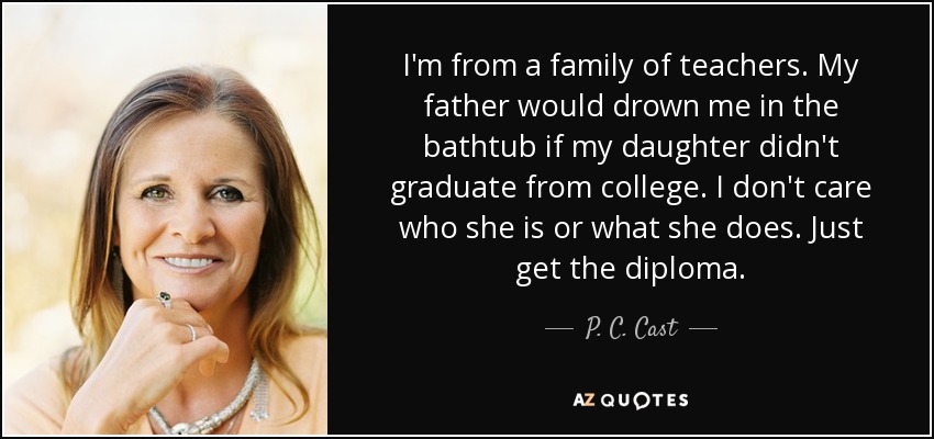I'm from a family of teachers. My father would drown me in the bathtub if my daughter didn't graduate from college. I don't care who she is or what she does. Just get the diploma. - P. C. Cast