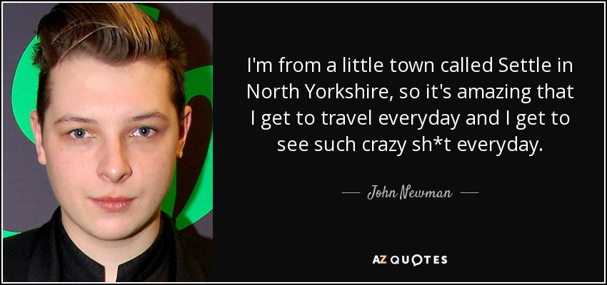 I'm from a little town called Settle in North Yorkshire, so it's amazing that I get to travel everyday and I get to see such crazy sh*t everyday. - John Newman