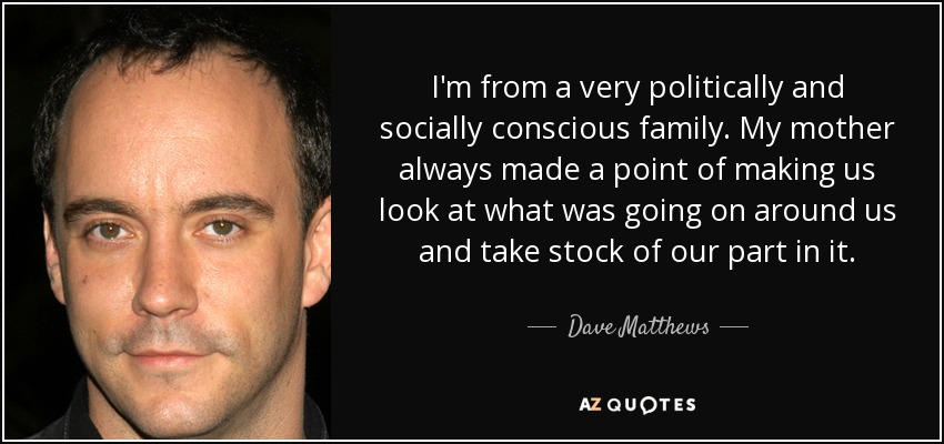 I'm from a very politically and socially conscious family. My mother always made a point of making us look at what was going on around us and take stock of our part in it. - Dave Matthews