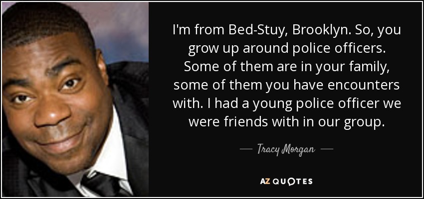 I'm from Bed-Stuy, Brooklyn. So, you grow up around police officers. Some of them are in your family, some of them you have encounters with. I had a young police officer we were friends with in our group. - Tracy Morgan