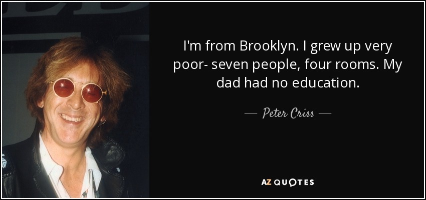I'm from Brooklyn. I grew up very poor- seven people, four rooms. My dad had no education. - Peter Criss