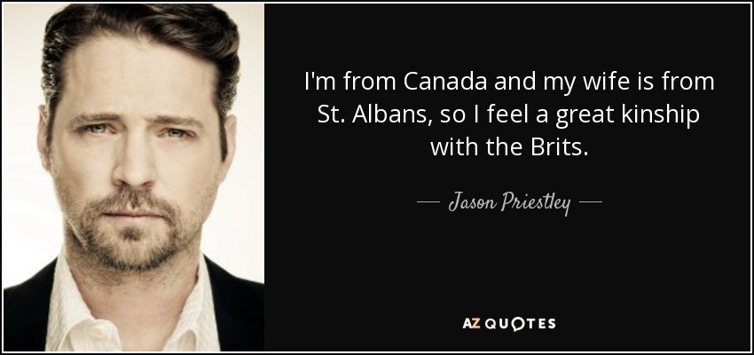 I'm from Canada and my wife is from St. Albans, so I feel a great kinship with the Brits. - Jason Priestley