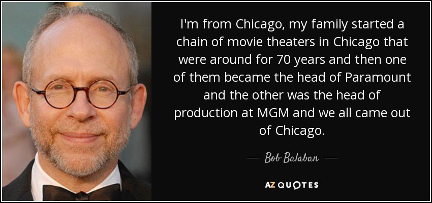 I'm from Chicago, my family started a chain of movie theaters in Chicago that were around for 70 years and then one of them became the head of Paramount and the other was the head of production at MGM and we all came out of Chicago. - Bob Balaban