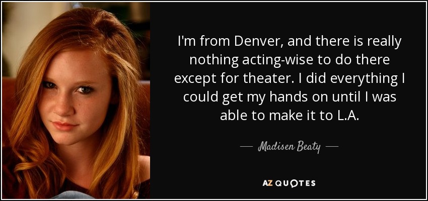I'm from Denver, and there is really nothing acting-wise to do there except for theater. I did everything I could get my hands on until I was able to make it to L.A. - Madisen Beaty