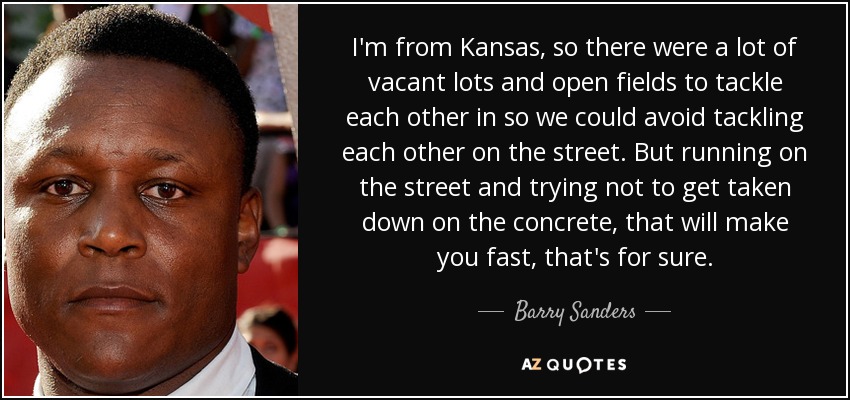 I'm from Kansas, so there were a lot of vacant lots and open fields to tackle each other in so we could avoid tackling each other on the street. But running on the street and trying not to get taken down on the concrete, that will make you fast, that's for sure. - Barry Sanders