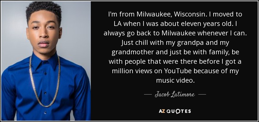 I'm from Milwaukee, Wisconsin. I moved to LA when I was about eleven years old. I always go back to Milwaukee whenever I can. Just chill with my grandpa and my grandmother and just be with family, be with people that were there before I got a million views on YouTube because of my music video. - Jacob Latimore