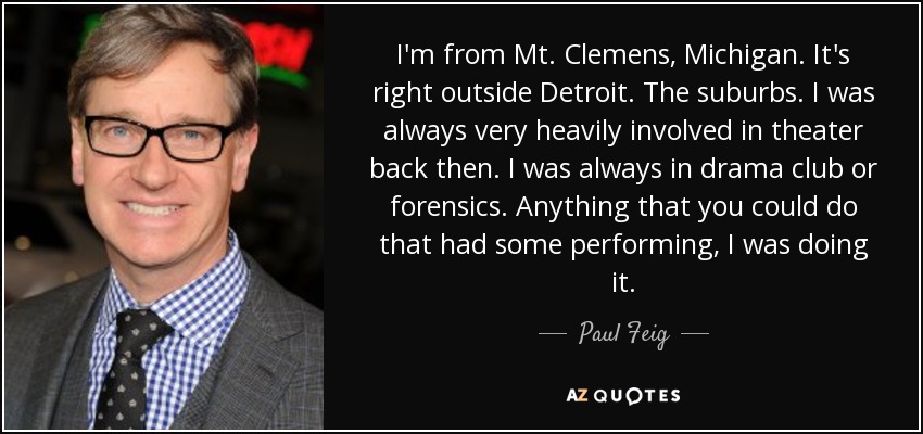I'm from Mt. Clemens, Michigan. It's right outside Detroit. The suburbs. I was always very heavily involved in theater back then. I was always in drama club or forensics. Anything that you could do that had some performing, I was doing it. - Paul Feig