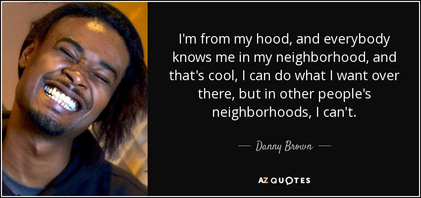 I'm from my hood, and everybody knows me in my neighborhood, and that's cool, I can do what I want over there, but in other people's neighborhoods, I can't. - Danny Brown