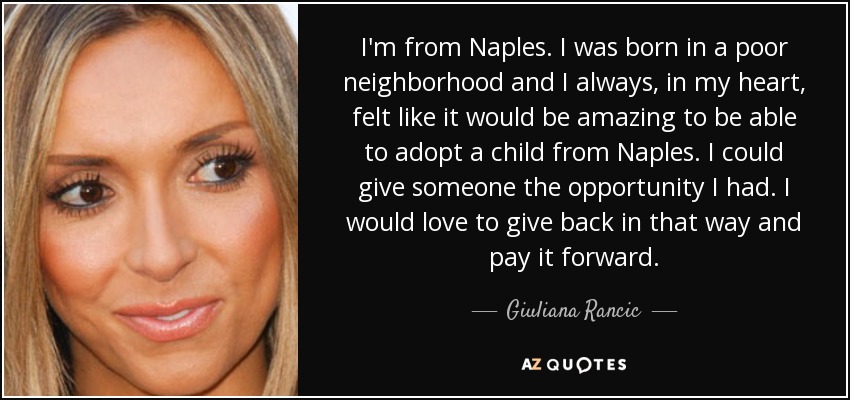 I'm from Naples. I was born in a poor neighborhood and I always, in my heart, felt like it would be amazing to be able to adopt a child from Naples. I could give someone the opportunity I had. I would love to give back in that way and pay it forward. - Giuliana Rancic