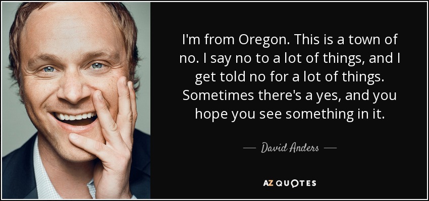 I'm from Oregon. This is a town of no. I say no to a lot of things, and I get told no for a lot of things. Sometimes there's a yes, and you hope you see something in it. - David Anders