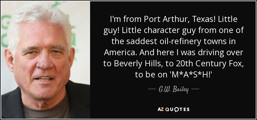 I'm from Port Arthur, Texas! Little guy! Little character guy from one of the saddest oil-refinery towns in America. And here I was driving over to Beverly Hills, to 20th Century Fox, to be on 'M*A*S*H!' - G.W. Bailey