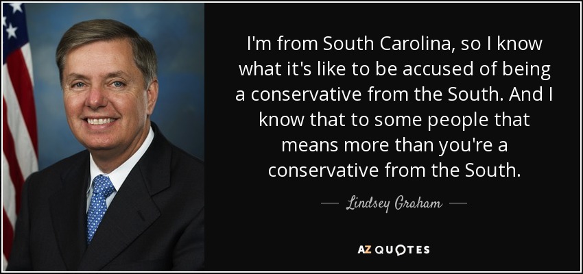 I'm from South Carolina, so I know what it's like to be accused of being a conservative from the South. And I know that to some people that means more than you're a conservative from the South. - Lindsey Graham