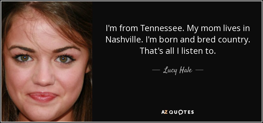 I'm from Tennessee. My mom lives in Nashville. I'm born and bred country. That's all I listen to. - Lucy Hale