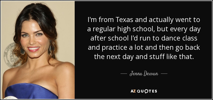 I'm from Texas and actually went to a regular high school, but every day after school I'd run to dance class and practice a lot and then go back the next day and stuff like that. - Jenna Dewan
