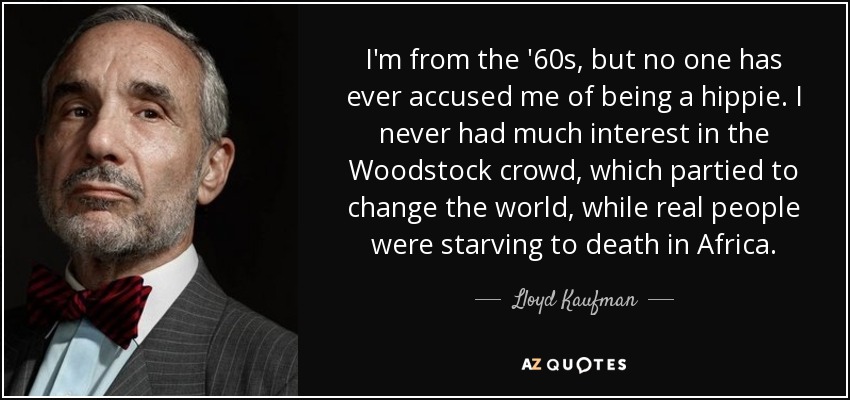 I'm from the '60s, but no one has ever accused me of being a hippie. I never had much interest in the Woodstock crowd, which partied to change the world, while real people were starving to death in Africa. - Lloyd Kaufman