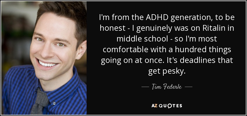 I'm from the ADHD generation, to be honest - I genuinely was on Ritalin in middle school - so I'm most comfortable with a hundred things going on at once. It's deadlines that get pesky. - Tim Federle