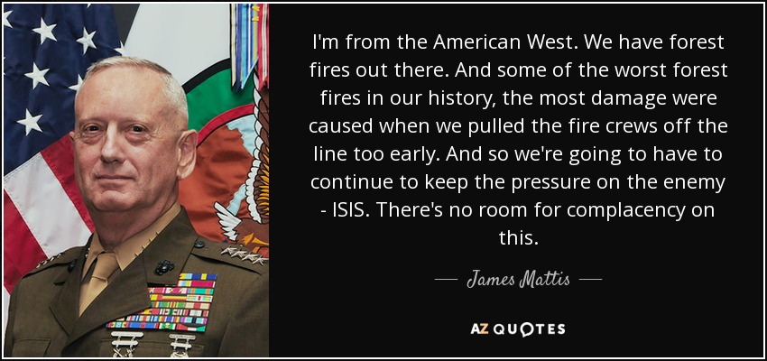 I'm from the American West. We have forest fires out there. And some of the worst forest fires in our history, the most damage were caused when we pulled the fire crews off the line too early. And so we're going to have to continue to keep the pressure on the enemy - ISIS. There's no room for complacency on this. - James Mattis