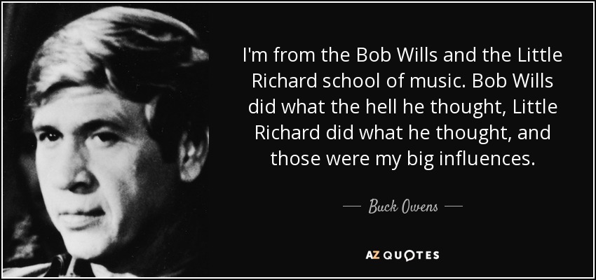 I'm from the Bob Wills and the Little Richard school of music. Bob Wills did what the hell he thought, Little Richard did what he thought, and those were my big influences. - Buck Owens