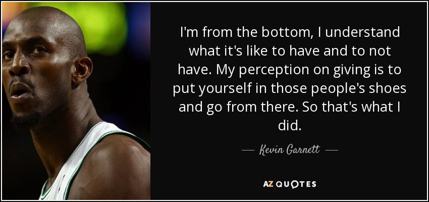 I'm from the bottom, I understand what it's like to have and to not have. My perception on giving is to put yourself in those people's shoes and go from there. So that's what I did. - Kevin Garnett