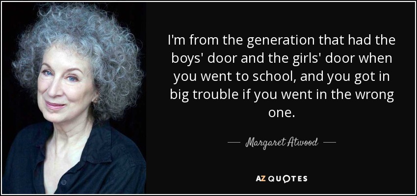I'm from the generation that had the boys' door and the girls' door when you went to school, and you got in big trouble if you went in the wrong one. - Margaret Atwood