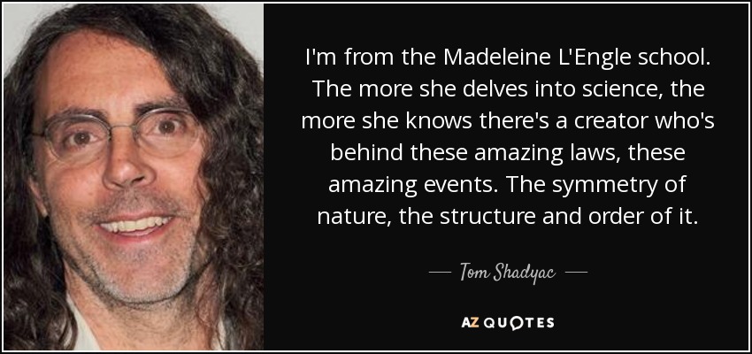 I'm from the Madeleine L'Engle school. The more she delves into science, the more she knows there's a creator who's behind these amazing laws, these amazing events. The symmetry of nature, the structure and order of it. - Tom Shadyac