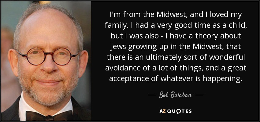 I'm from the Midwest, and I loved my family. I had a very good time as a child, but I was also - I have a theory about Jews growing up in the Midwest, that there is an ultimately sort of wonderful avoidance of a lot of things, and a great acceptance of whatever is happening. - Bob Balaban