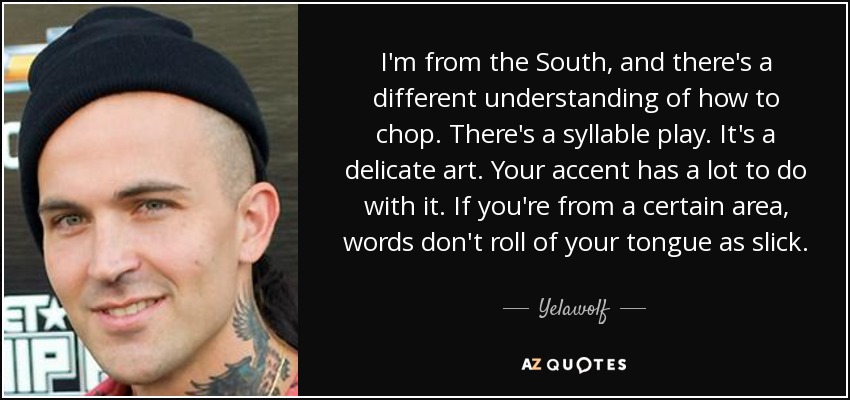 I'm from the South, and there's a different understanding of how to chop. There's a syllable play. It's a delicate art. Your accent has a lot to do with it. If you're from a certain area, words don't roll of your tongue as slick. - Yelawolf