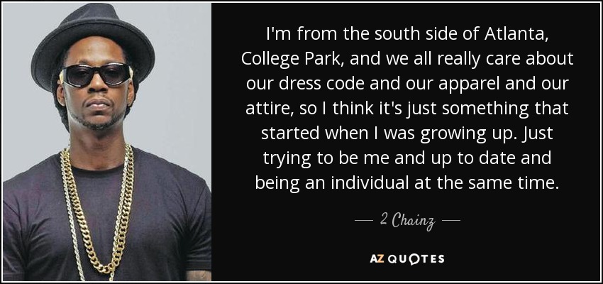 I'm from the south side of Atlanta, College Park, and we all really care about our dress code and our apparel and our attire, so I think it's just something that started when I was growing up. Just trying to be me and up to date and being an individual at the same time. - 2 Chainz