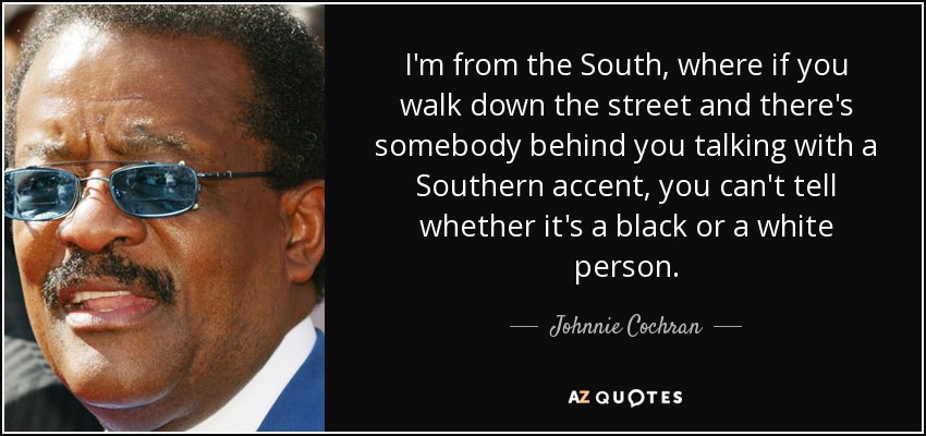 I'm from the South, where if you walk down the street and there's somebody behind you talking with a Southern accent, you can't tell whether it's a black or a white person. - Johnnie Cochran