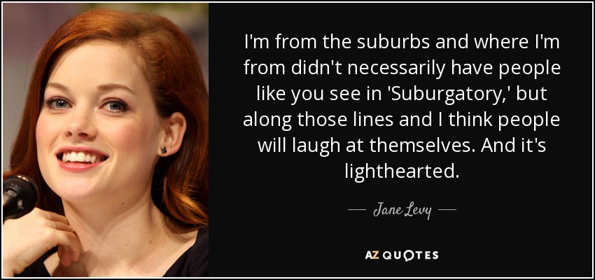 I'm from the suburbs and where I'm from didn't necessarily have people like you see in 'Suburgatory,' but along those lines and I think people will laugh at themselves. And it's lighthearted. - Jane Levy