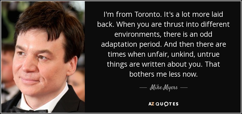 I'm from Toronto. It's a lot more laid back. When you are thrust into different environments, there is an odd adaptation period. And then there are times when unfair, unkind, untrue things are written about you. That bothers me less now. - Mike Myers