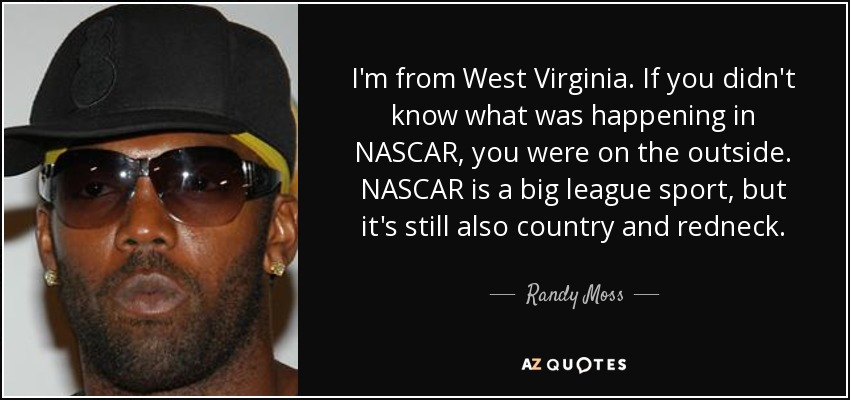 I'm from West Virginia. If you didn't know what was happening in NASCAR, you were on the outside. NASCAR is a big league sport, but it's still also country and redneck. - Randy Moss